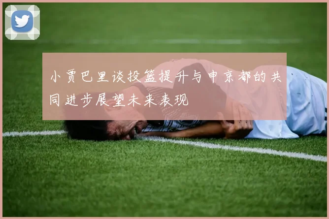 小贾巴里谈投篮提升与申京都的共同进步展望未来表现
