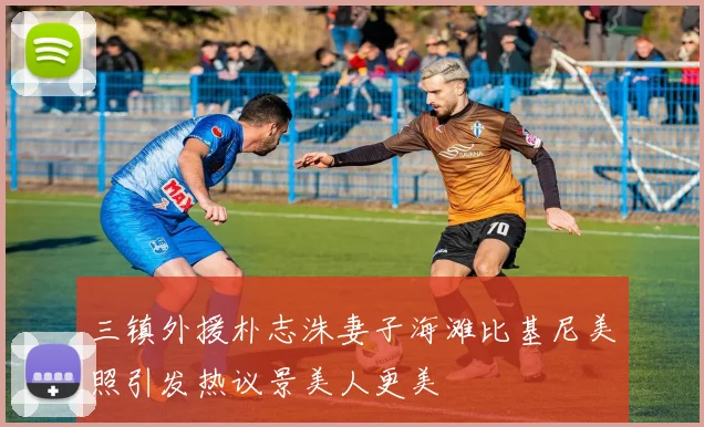 三镇外援朴志洙妻子海滩比基尼美照引发热议景美人更美