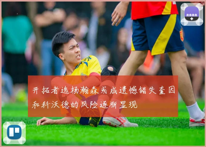 开拓者选杨瀚森或成遗憾错失奎因和科沃德的风险逐渐显现