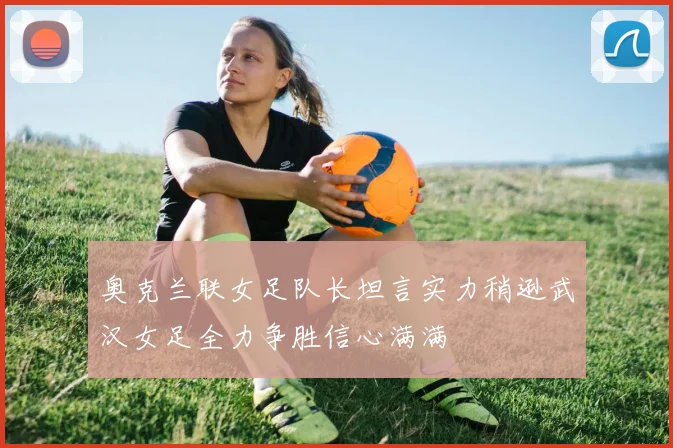 奥克兰联女足队长坦言实力稍逊武汉女足全力争胜信心满满