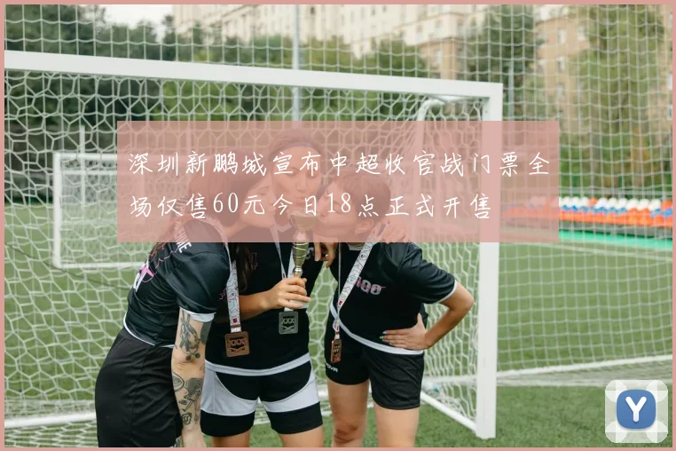 深圳新鹏城宣布中超收官战门票全场仅售60元今日18点正式开售