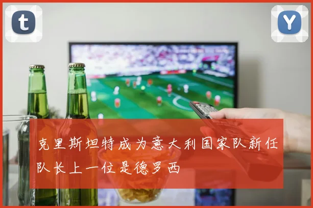 克里斯坦特成为意大利国家队新任队长上一位是德罗西