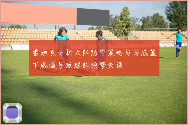 雷迪克分析太阳防守策略与马威篮下威慑导致球队频繁失误