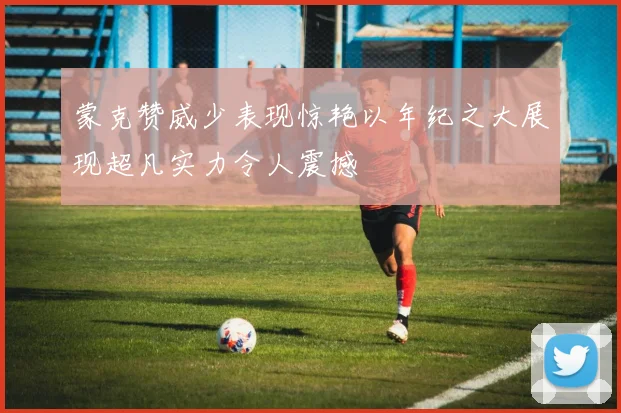蒙克赞威少表现惊艳以年纪之大展现超凡实力令人震撼