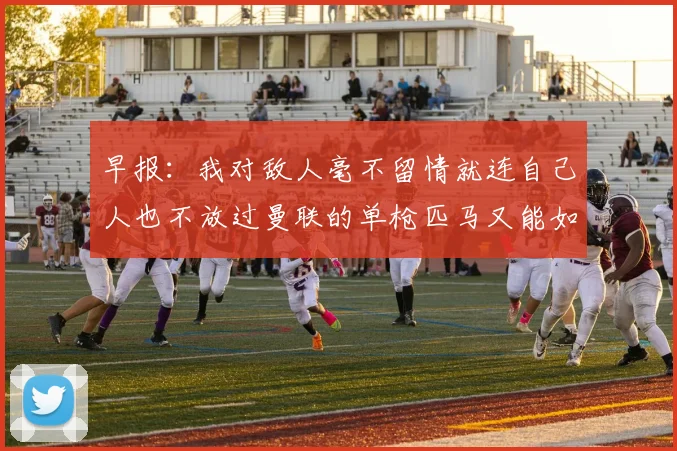 早报：我对敌人毫不留情就连自己人也不放过曼联的单枪匹马又能如何