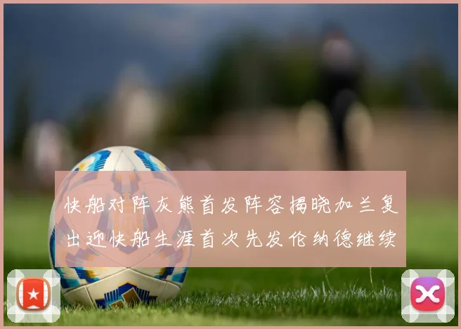 快船对阵灰熊首发阵容揭晓加兰复出迎快船生涯首次先发伦纳德继续出战