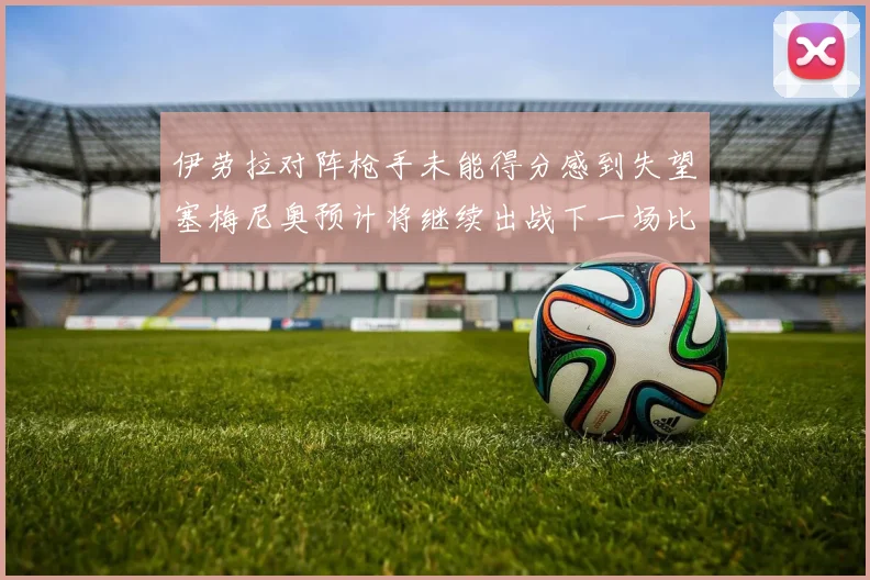 伊劳拉对阵枪手未能得分感到失望塞梅尼奥预计将继续出战下一场比赛