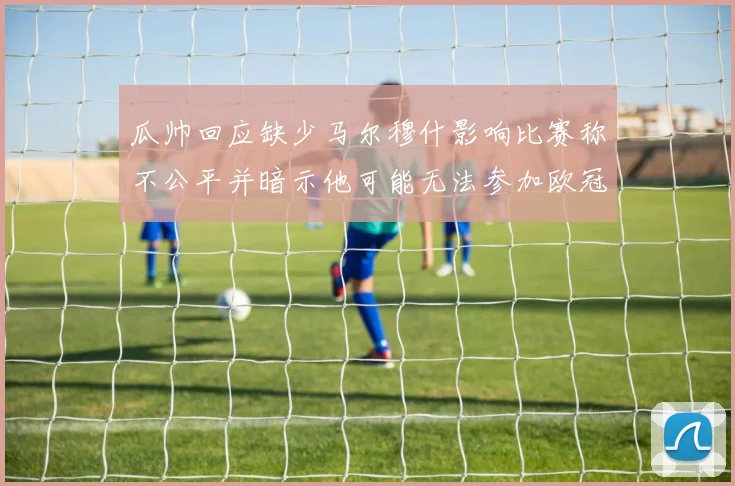 瓜帅回应缺少马尔穆什影响比赛称不公平并暗示他可能无法参加欧冠