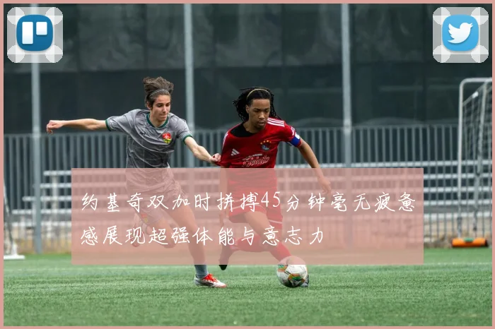 约基奇双加时拼搏45分钟毫无疲惫感展现超强体能与意志力