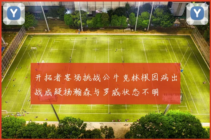 开拓者客场挑战公牛克林根因病出战成疑杨瀚森与罗威状态不明