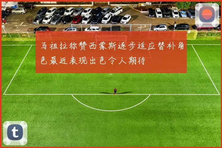 马祖拉称赞西蒙斯逐步适应替补角色最近表现出色令人期待