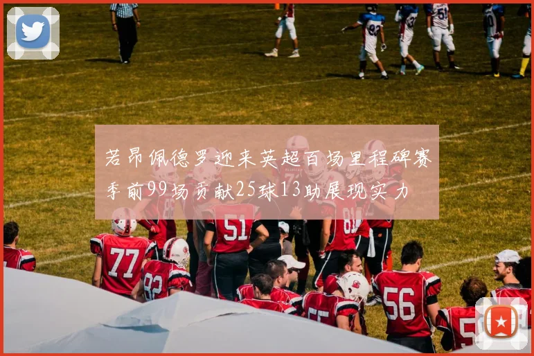 若昂佩德罗迎来英超百场里程碑赛季前99场贡献25球13助展现实力