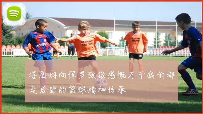 塔图姆向保罗致敬感慨万千我们都是后辈的篮球精神传承