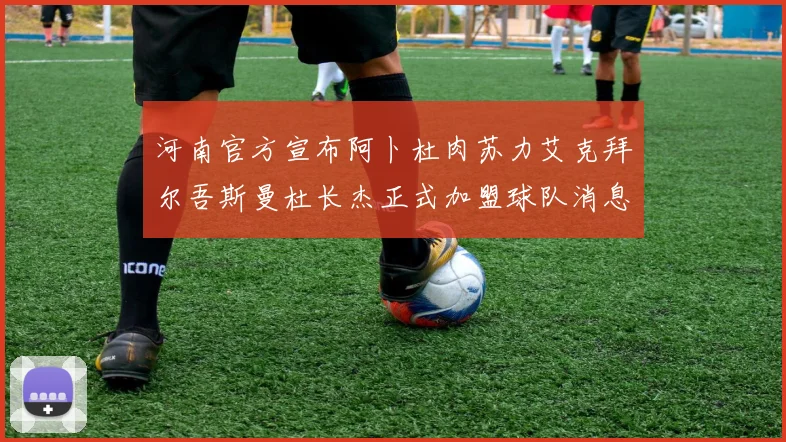 河南官方宣布阿卜杜肉苏力艾克拜尔吾斯曼杜长杰正式加盟球队消息