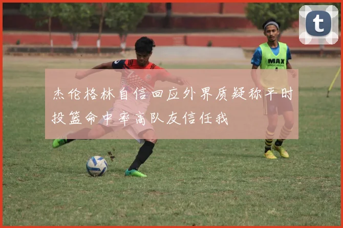 杰伦格林自信回应外界质疑称平时投篮命中率高队友信任我