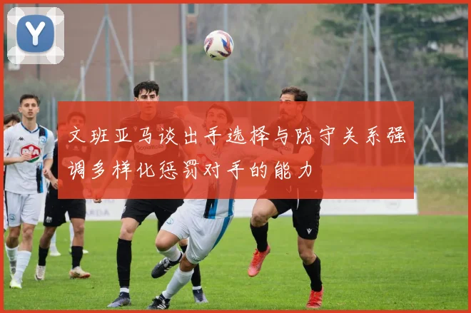 文班亚马谈出手选择与防守关系强调多样化惩罚对手的能力