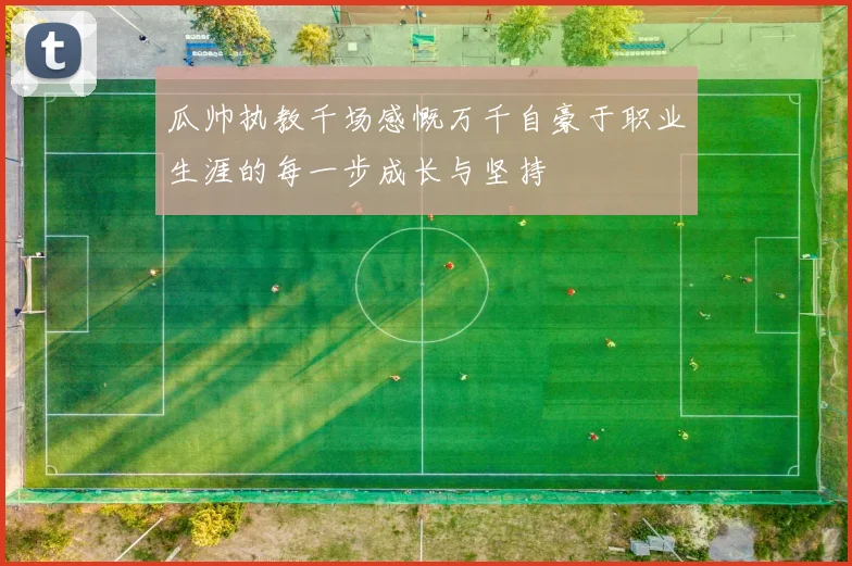 瓜帅执教千场感慨万千自豪于职业生涯的每一步成长与坚持