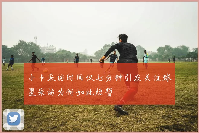 小卡采访时间仅七分钟引发关注球星采访为何如此短暂