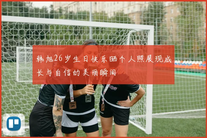 韩旭26岁生日快乐晒个人照展现成长与自信的美丽瞬间