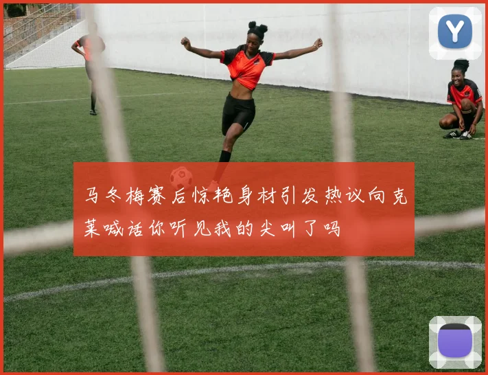 马冬梅赛后惊艳身材引发热议向克莱喊话你听见我的尖叫了吗