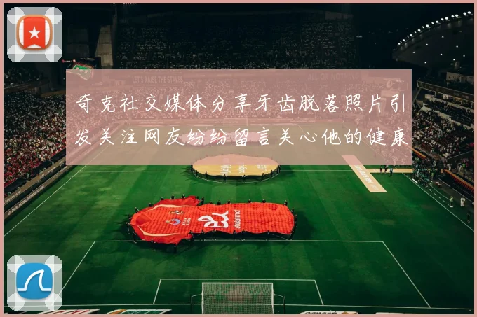 奇克社交媒体分享牙齿脱落照片引发关注网友纷纷留言关心他的健康状况