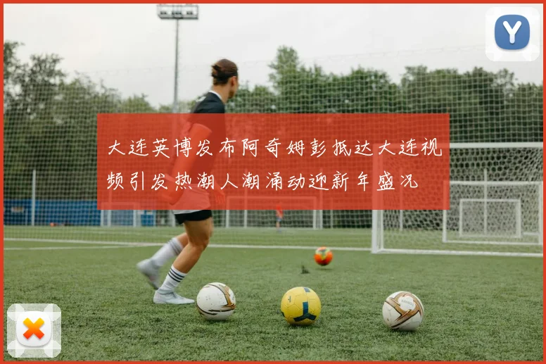 大连英博发布阿奇姆彭抵达大连视频引发热潮人潮涌动迎新年盛况